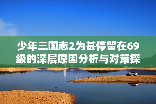 少年三国志2为甚停留在69级的深层原因分析与对策探讨建议