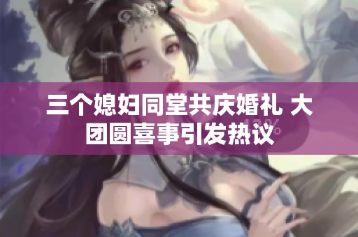 三个媳妇同堂共庆婚礼 大团圆喜事引发热议