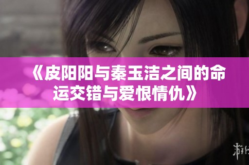 《皮阳阳与秦玉洁之间的命运交错与爱恨情仇》