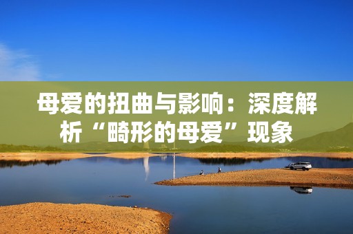 母爱的扭曲与影响：深度解析“畸形的母爱”现象