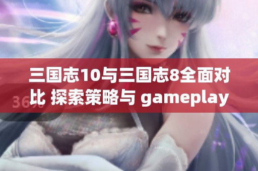 三国志10与三国志8全面对比 探索策略与 gameplay 的终极较量与乐趣