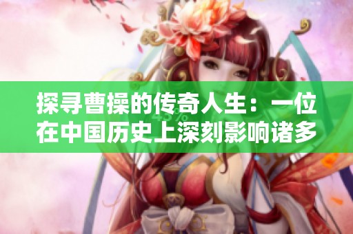 探寻曹操的传奇人生：一位在中国历史上深刻影响诸多时代的伟大人物