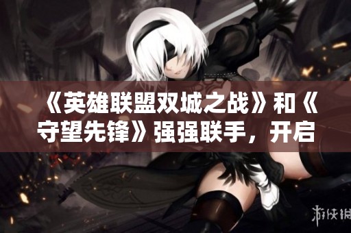 《英雄联盟双城之战》和《守望先锋》强强联手，开启全新电竞跨界合作新时代
