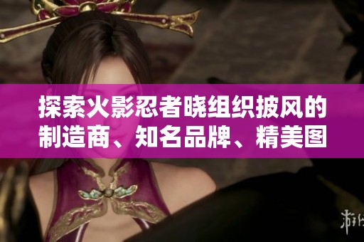 探索火影忍者晓组织披风的制造商、知名品牌、精美图片及热门话题讨论全揭秘