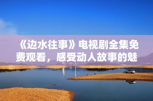 《边水往事》电视剧全集免费观看，感受动人故事的魅力与情感