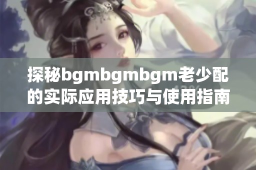 探秘bgmbgmbgm老少配的实际应用技巧与使用指南