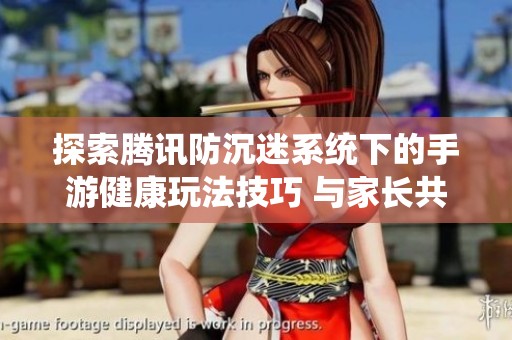 探索腾讯防沉迷系统下的手游健康玩法技巧 与家长共建娱乐新模式