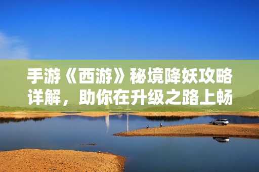 手游《西游》秘境降妖攻略详解，助你在升级之路上畅行无阻，轻松战胜敌人