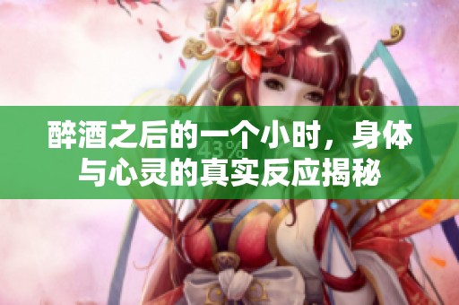 醉酒之后的一个小时，身体与心灵的真实反应揭秘