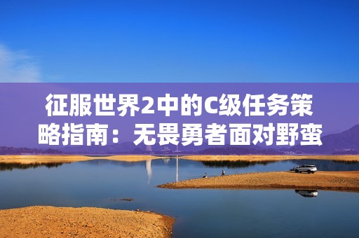 征服世界2中的C级任务策略指南：无畏勇者面对野蛮征服者的挑战与应对技巧