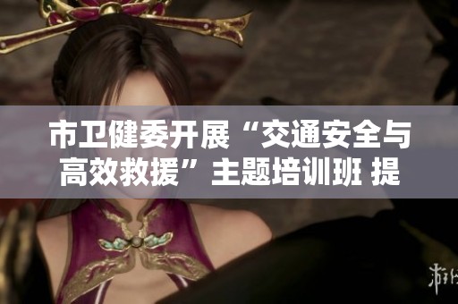 市卫健委开展“交通安全与高效救援”主题培训班 提升院前急救能力与应急响应水平