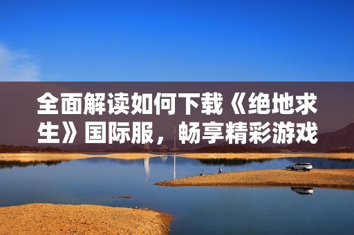 全面解读如何下载《绝地求生》国际服，畅享精彩游戏体验