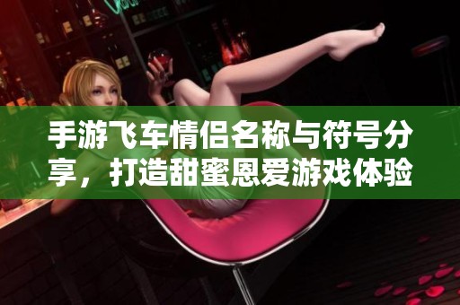 手游飞车情侣名称与符号分享，打造甜蜜恩爱游戏体验的必备指南