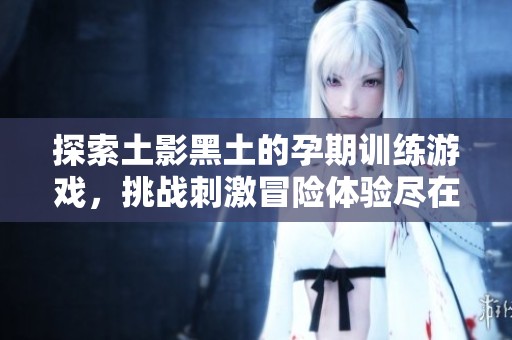 探索土影黑土的孕期训练游戏，挑战刺激冒险体验尽在e邦游戏网
