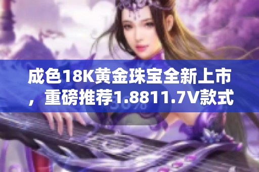成色18K黄金珠宝全新上市，重磅推荐1.8811.7V款式