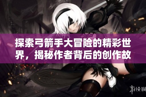 探索弓箭手大冒险的精彩世界，揭秘作者背后的创作故事与游戏魅力