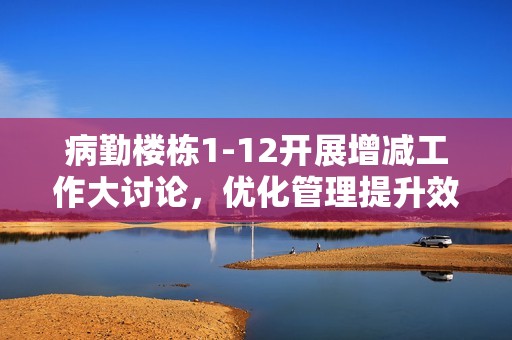 病勤楼栋1-12开展增减工作大讨论，优化管理提升效率