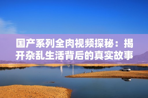 国产系列全肉视频探秘：揭开杂乱生活背后的真实故事