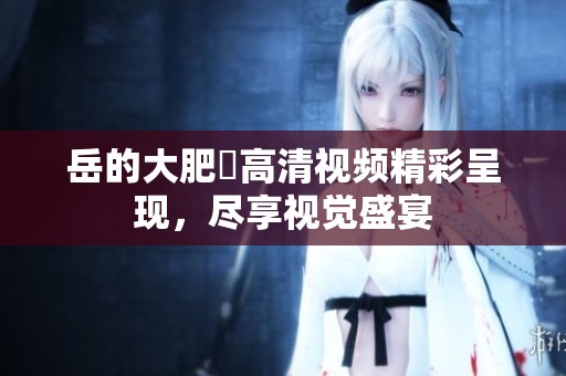 岳的大肥坹高清视频精彩呈现，尽享视觉盛宴