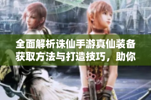 全面解析诛仙手游真仙装备获取方法与打造技巧，助你轻松获取顶级装备