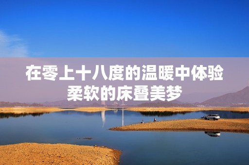 在零上十八度的温暖中体验柔软的床叠美梦