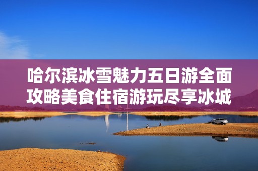 哈尔滨冰雪魅力五日游全面攻略美食住宿游玩尽享冰城精彩体验
