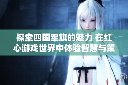 探索四国军旗的魅力 在红心游戏世界中体验智慧与策略的完美结合