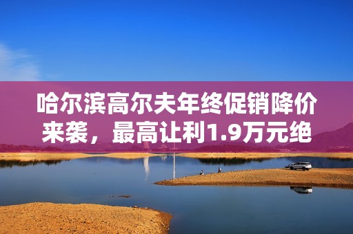 哈尔滨高尔夫年终促销降价来袭，最高让利1.9万元绝对不容错过！