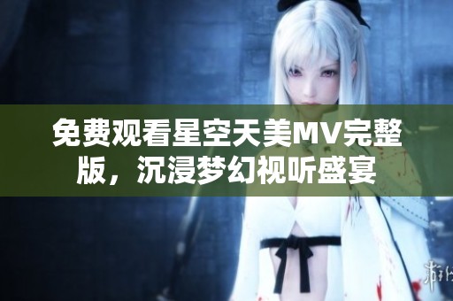 免费观看星空天美MV完整版，沉浸梦幻视听盛宴