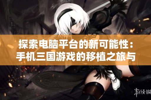 探索电脑平台的新可能性：手机三国游戏的移植之旅与乐趣分享