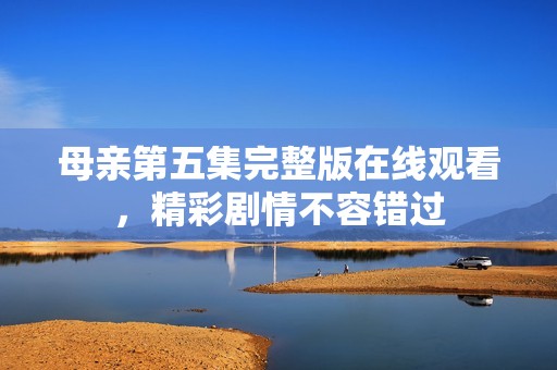 母亲第五集完整版在线观看，精彩剧情不容错过