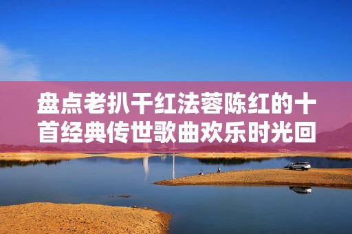 盘点老扒干红法蓉陈红的十首经典传世歌曲欢乐时光回忆