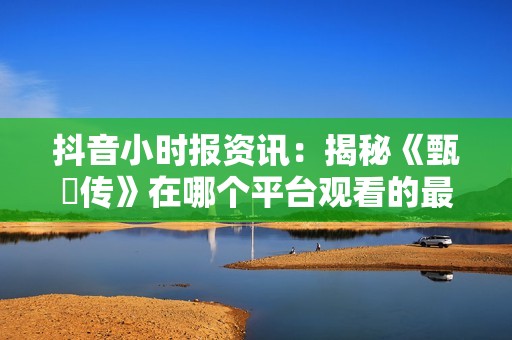 抖音小时报资讯：揭秘《甄嬛传》在哪个平台观看的最新信息与推荐