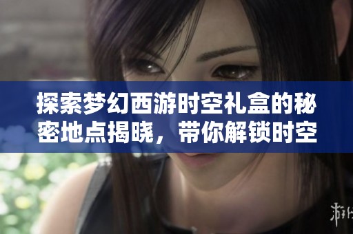 探索梦幻西游时空礼盒的秘密地点揭晓，带你解锁时空之旅的神秘入口诀窍