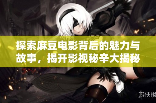 探索麻豆电影背后的魅力与故事，揭开影视秘辛大揭秘