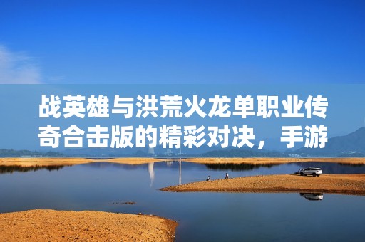 战英雄与洪荒火龙单职业传奇合击版的精彩对决，手游派网带你领略刺激玩法与策略乐趣