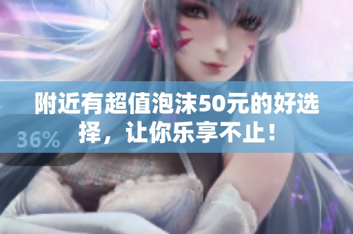附近有超值泡沫50元的好选择，让你乐享不止！