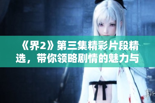 《界2》第三集精彩片段精选，带你领略剧情的魅力与深度
