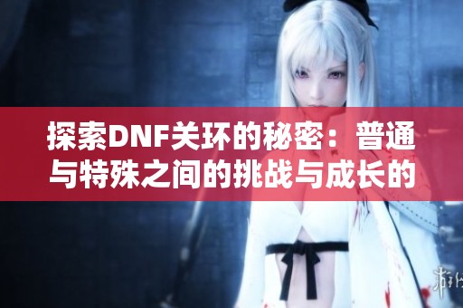 探索DNF关环的秘密：普通与特殊之间的挑战与成长的巅峰对决之旅
