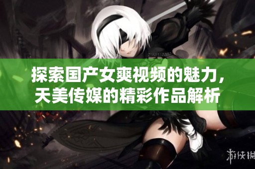 探索国产女爽视频的魅力，天美传媒的精彩作品解析