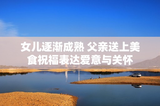 女儿逐渐成熟 父亲送上美食祝福表达爱意与关怀