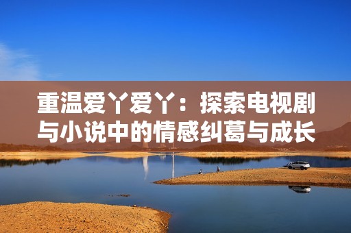 重温爱丫爱丫：探索电视剧与小说中的情感纠葛与成长故事