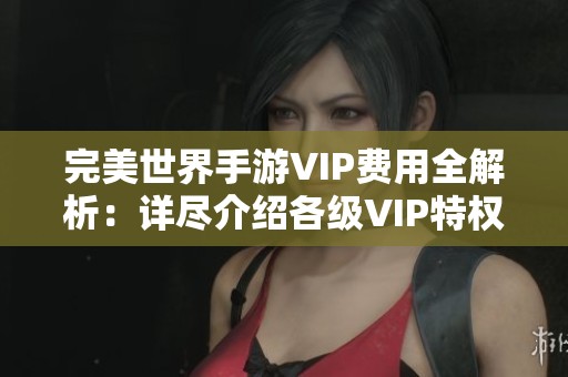 完美世界手游VIP费用全解析：详尽介绍各级VIP特权与价格详情