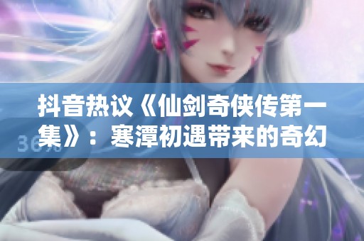 抖音热议《仙剑奇侠传第一集》：寒潭初遇带来的奇幻冒险之旅