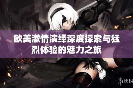 欧美激情演绎深度探索与猛烈体验的魅力之旅