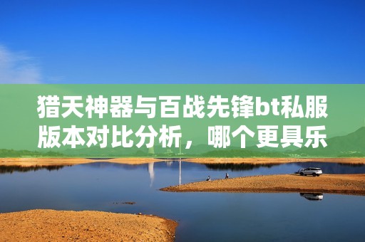 猎天神器与百战先锋bt私服版本对比分析，哪个更具乐趣与可玩性