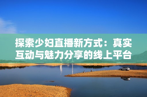 探索少妇直播新方式：真实互动与魅力分享的线上平台