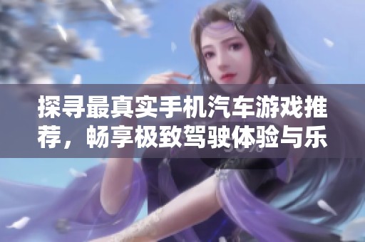 探寻最真实手机汽车游戏推荐，畅享极致驾驶体验与乐趣的完美结合