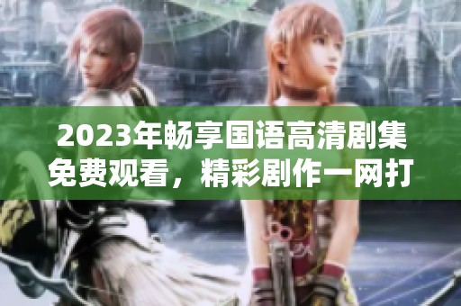 2023年畅享国语高清剧集免费观看，精彩剧作一网打尽