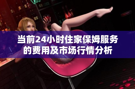 当前24小时住家保姆服务的费用及市场行情分析